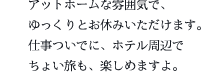 アットホームな雰囲気で、ゆっくりとお休みいただけます。仕事ついでに、ホテル周辺でちょい旅も、楽しめますよ。